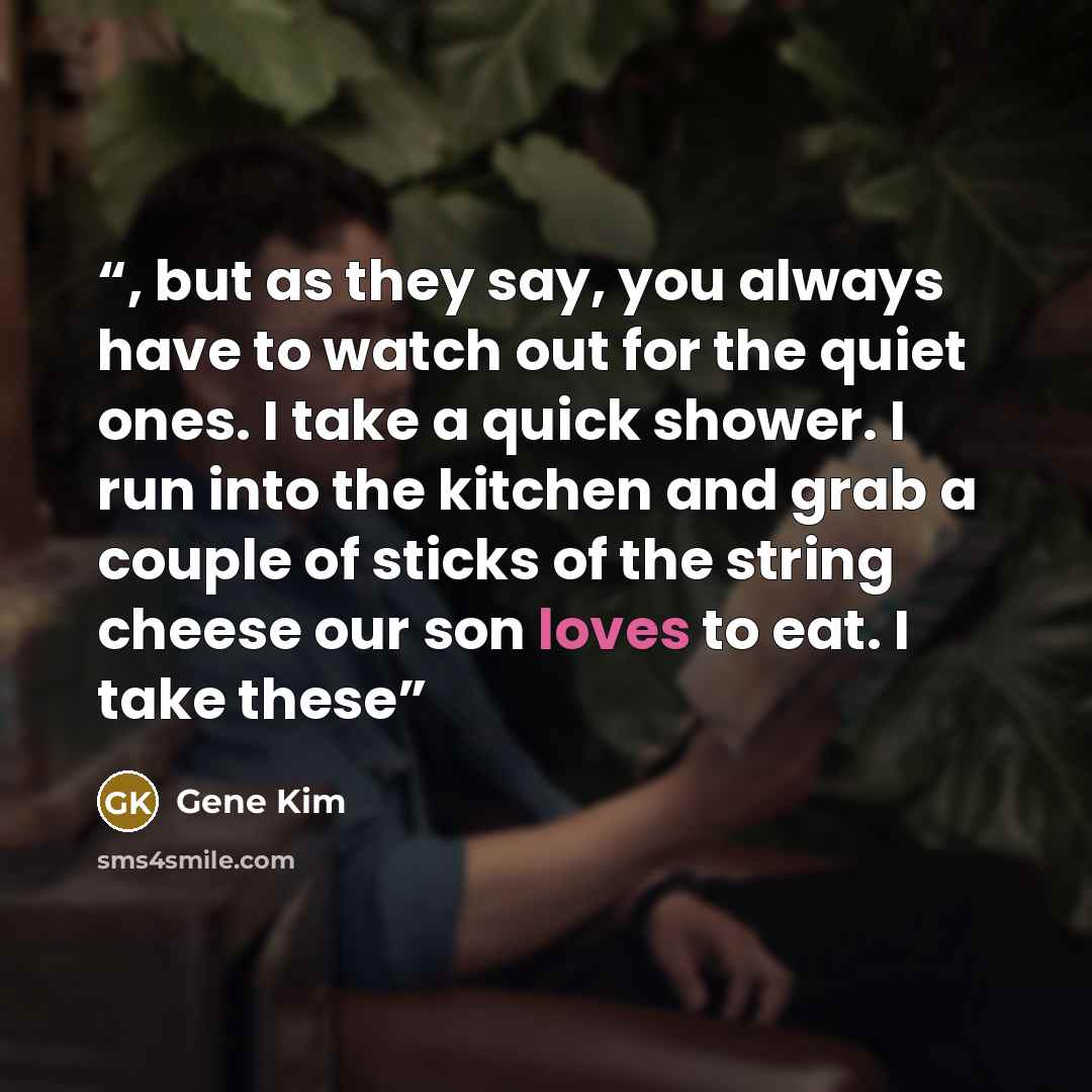 “, but as they say, you always have to watch out for the quiet ones. I take a quick shower. I run into the kitchen and grab a couple of sticks of the string cheese our son loves to eat. I take these” quote by Gene Kim