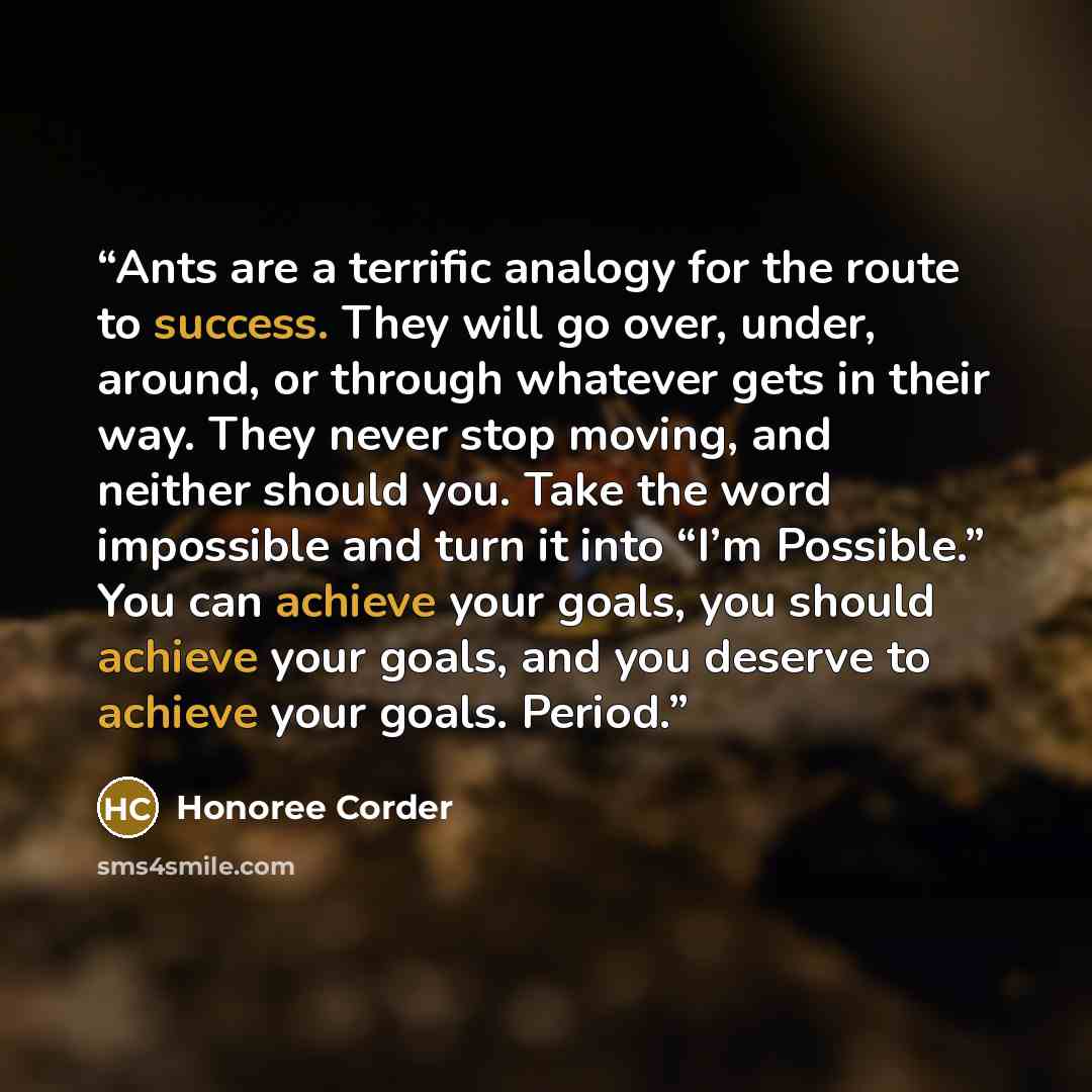 “Ants are a terrific analogy for the route to success. They will go over, under, around, or through whatever gets in their way. They never stop moving, and neither should you. Take the word impossible and turn it into “I’m Possible.” You can achieve your goals, you should achieve your goals, and…” quote by Honoree Corder