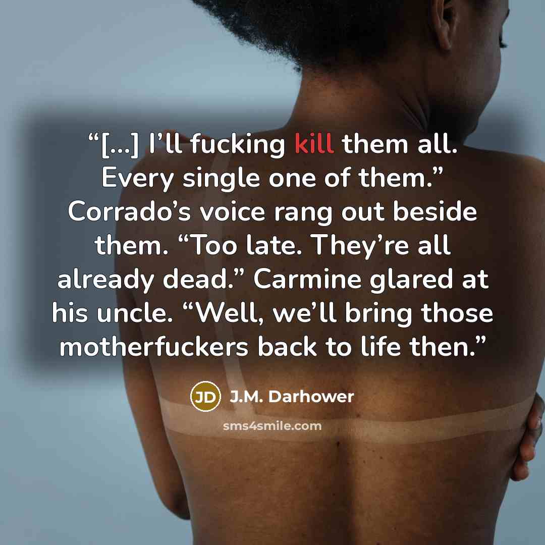 “[...] I’ll fucking kill them all. Every single one of them.” Corrado’s voice rang out beside them. “Too late. They’re all already dead.” Carmine glared at his uncle. “Well, we’ll bring those motherfuckers back to life then.” quote by J.M. Darhower