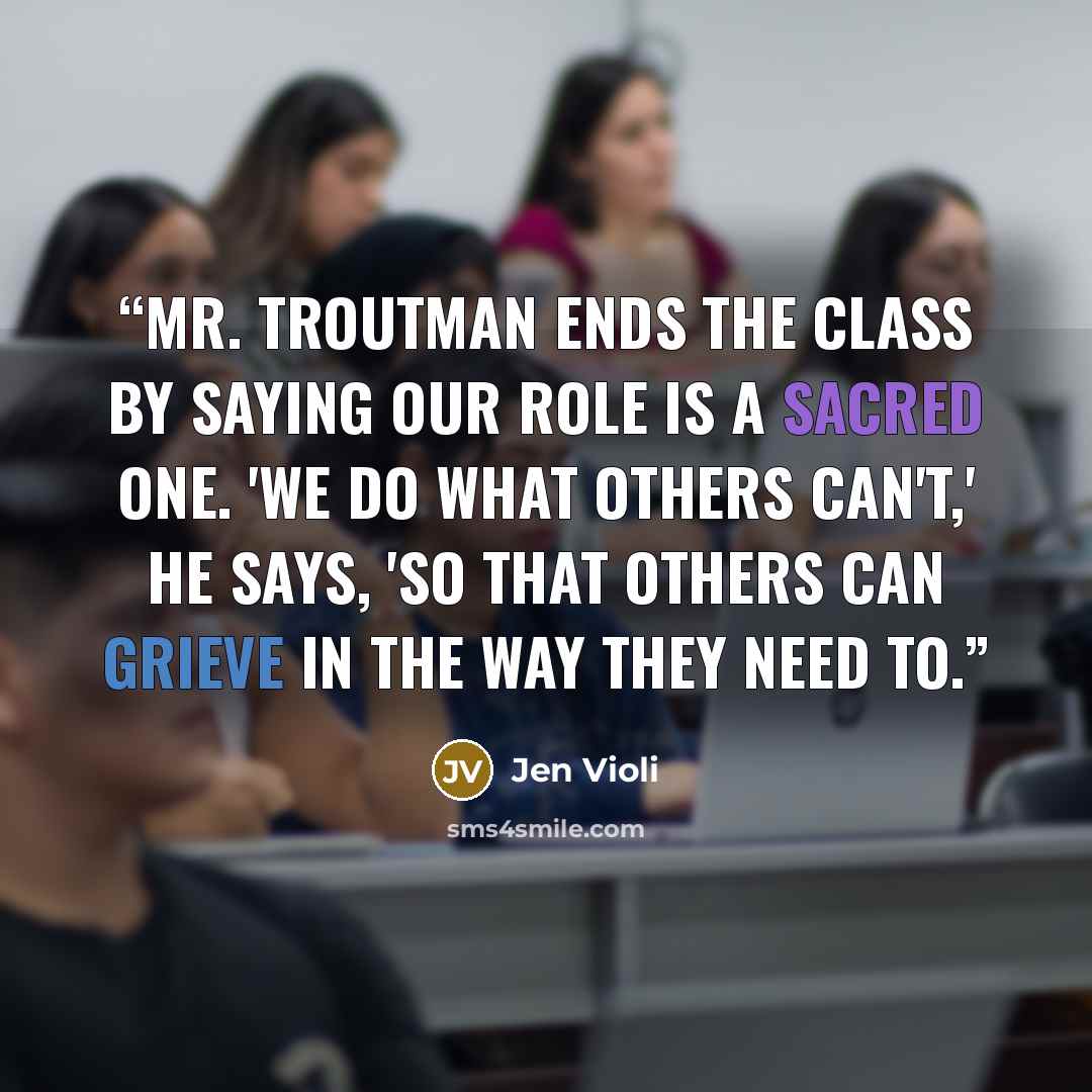 “Mr. Troutman ends the class by saying our role is a sacred one. 'We do what others can't,' he says, 'so that others can grieve in the way they need to.” quote by Jen Violi