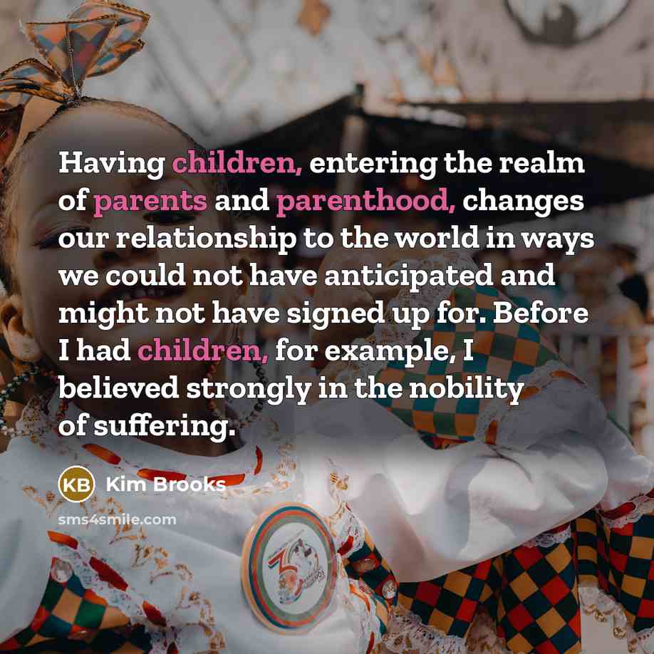 “Having children, entering the realm of parents and parenthood, changes our relationship to the world in ways we could not have anticipated and might not have signed up for. Before I had children, for example, I believed strongly in the nobility of suffering.” quote by Kim Brooks