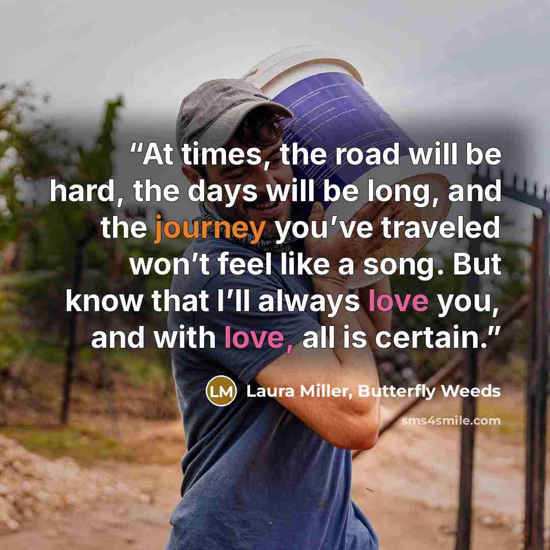 “At times, the road will be hard, the days will be long, and the journey you’ve traveled won’t feel like a song. But know that I’ll always love you, and with love, all is certain.” quote by Laura Miller, Butterfly Weeds