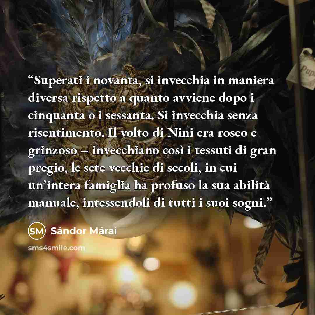 “Superati i novanta, si invecchia in maniera diversa rispetto a quanto avviene dopo i cinquanta o i sessanta. Si invecchia senza risentimento. Il volto di Nini era roseo e grinzoso – invecchiano così i tessuti di gran pregio, le sete vecchie di secoli, in cui un’intera famiglia ha profuso la sua…” quote by Sándor Márai
