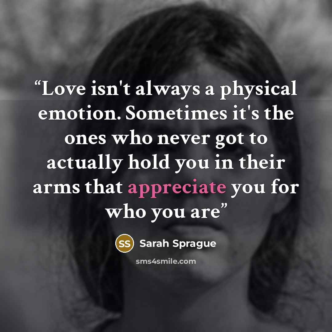 “Love isn't always a physical emotion. Sometimes it's the ones who never got to actually hold you in their arms that appreciate you for who you are” quote by Sarah Sprague