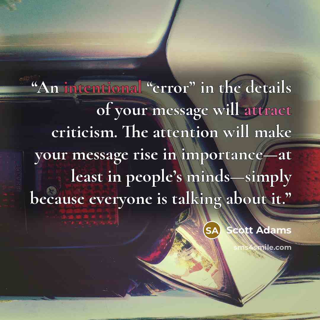 “An intentional “error” in the details of your message will attract criticism. The attention will make your message rise in importance—at least in people’s minds—simply because everyone is talking about it.” quote by Scott Adams