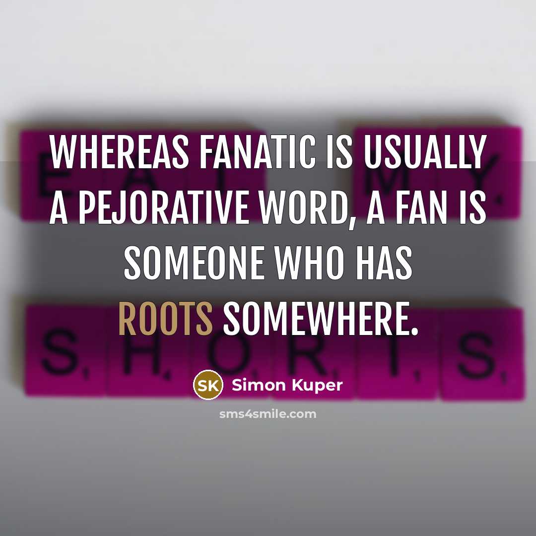 “Whereas fanatic is usually a pejorative word, a Fan is someone who has roots somewhere.” quote by Simon Kuper
