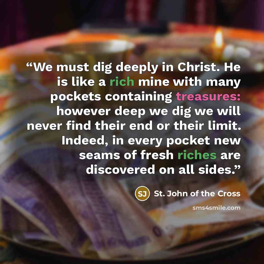 “We must dig deeply in Christ. He is like a rich mine with many pockets containing treasures: however deep we dig we will never find their end or their limit. Indeed, in every pocket new seams of fresh riches are discovered on all sides.” quote by St. John of the Cross