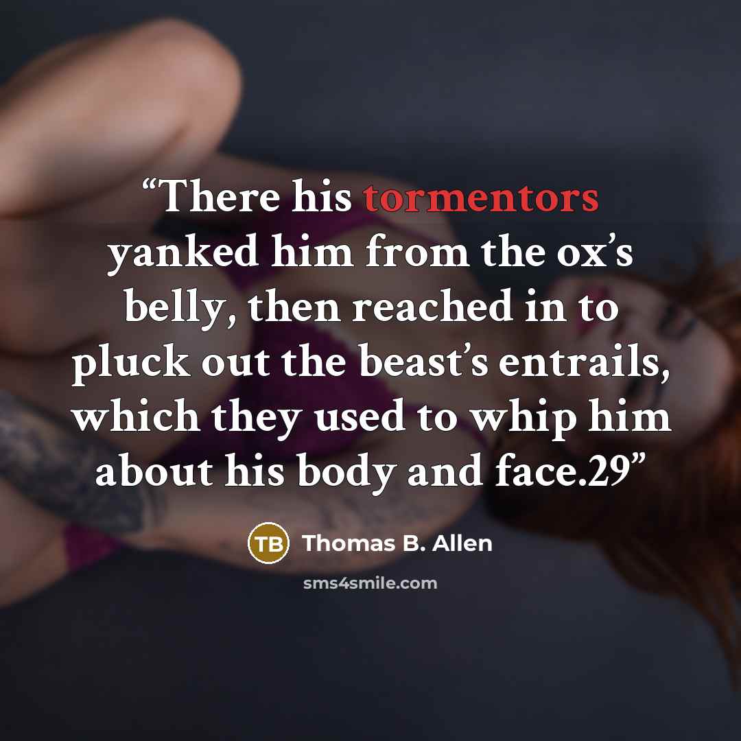 “There his tormentors yanked him from the ox’s belly, then reached in to pluck out the beast’s entrails, which they used to whip him about his body and face.29” quote by Thomas B. Allen