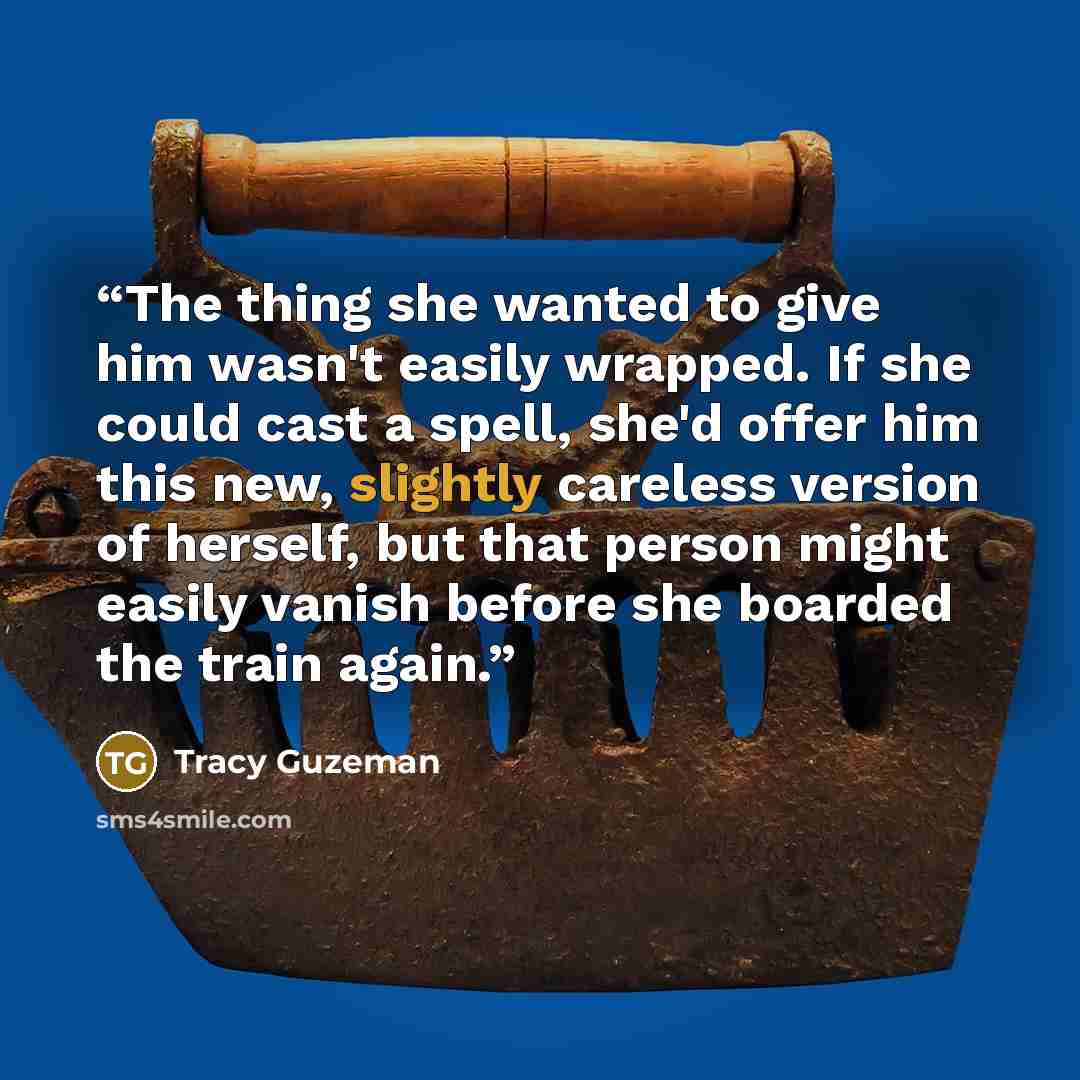 “The thing she wanted to give him wasn't easily wrapped. If she could cast a spell, she'd offer him this new, slightly careless version of herself, but that person might easily vanish before she boarded the train again.” quote by Tracy Guzeman