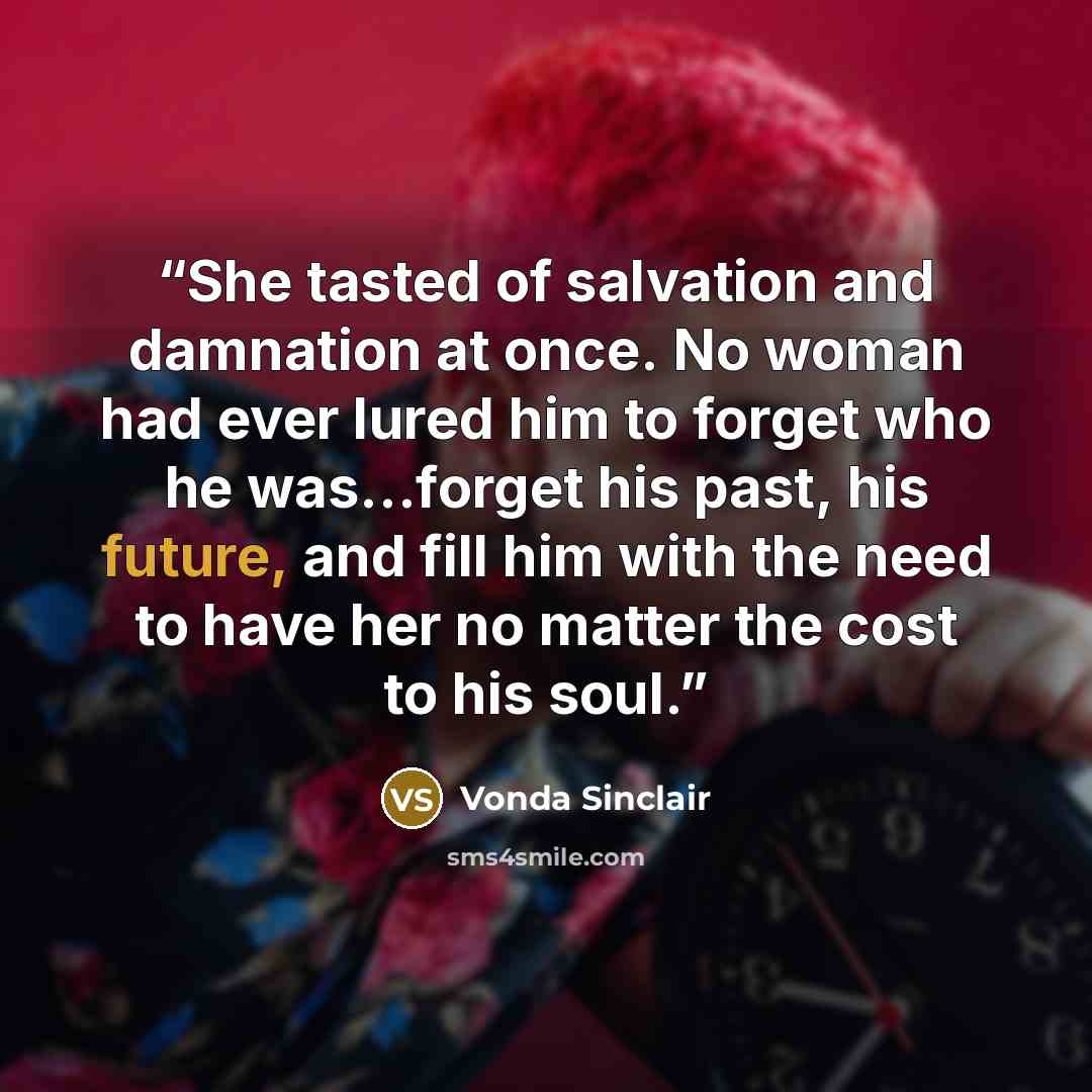 “She tasted of salvation and damnation at once. No woman had ever lured him to forget who he was…forget his past, his future, and fill him with the need to have her no matter the cost to his soul.” quote by Vonda Sinclair