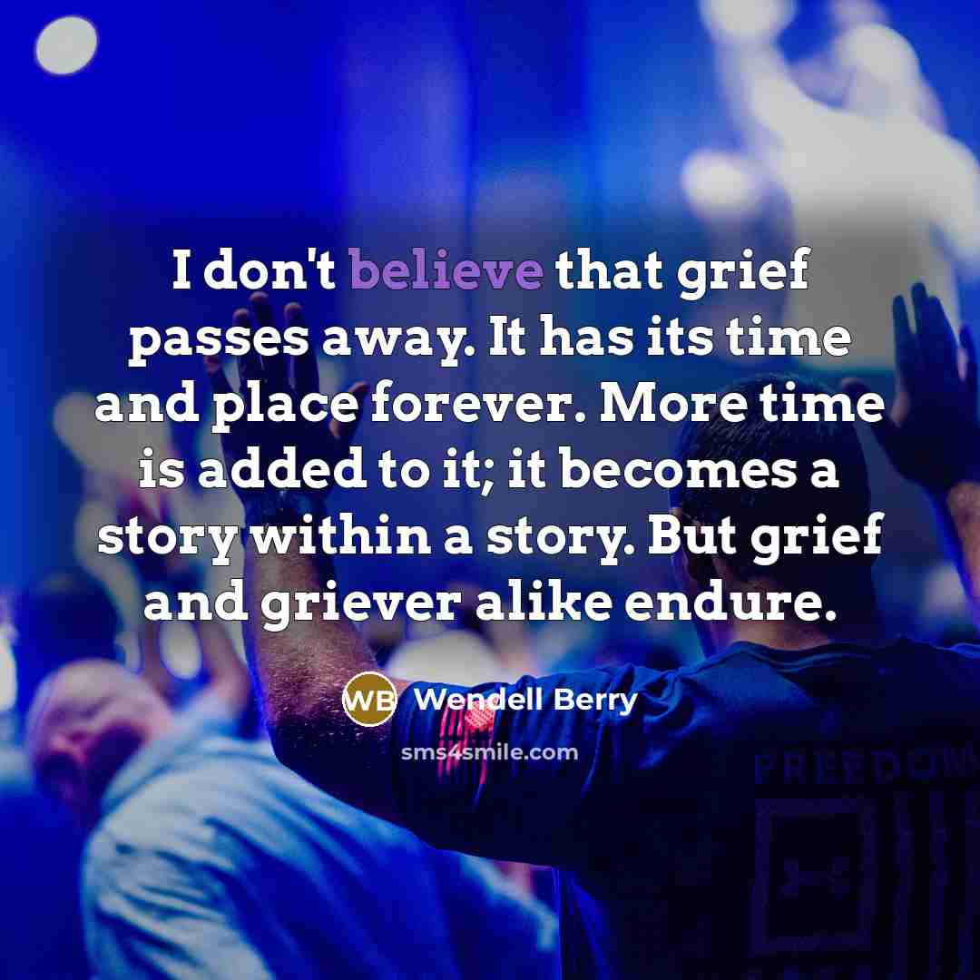 “I don't believe that grief passes away. It has its…” quote by Wendell Berry