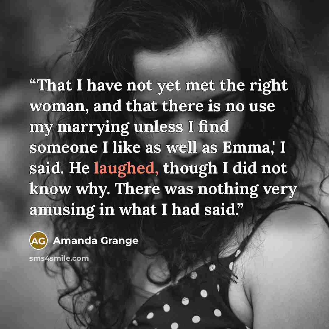 “That I have not yet met the right woman, and that there is no use my marrying unless I find someone I like as well as Emma,' I said. He laughed, though I did not know why. There was nothing very amusing in what I had said.” quote by Amanda Grange