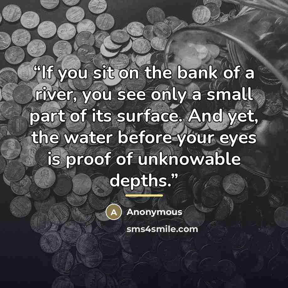 “If you sit on the bank of a river, you see only a small part of its surface. And yet, the water before your eyes is proof of unknowable depths.” quote by Anonymous