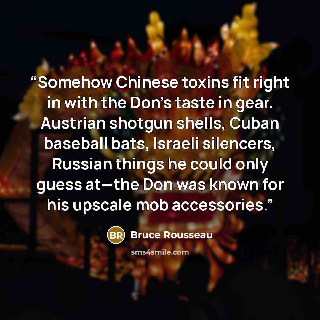 “Somehow Chinese toxins fit right in with the Don’s taste in gear. Austrian shotgun shells, Cuban baseball bats, Israeli silencers, Russian things he could only guess at—the Don was known for his upscale mob accessories.” quote by Bruce Rousseau