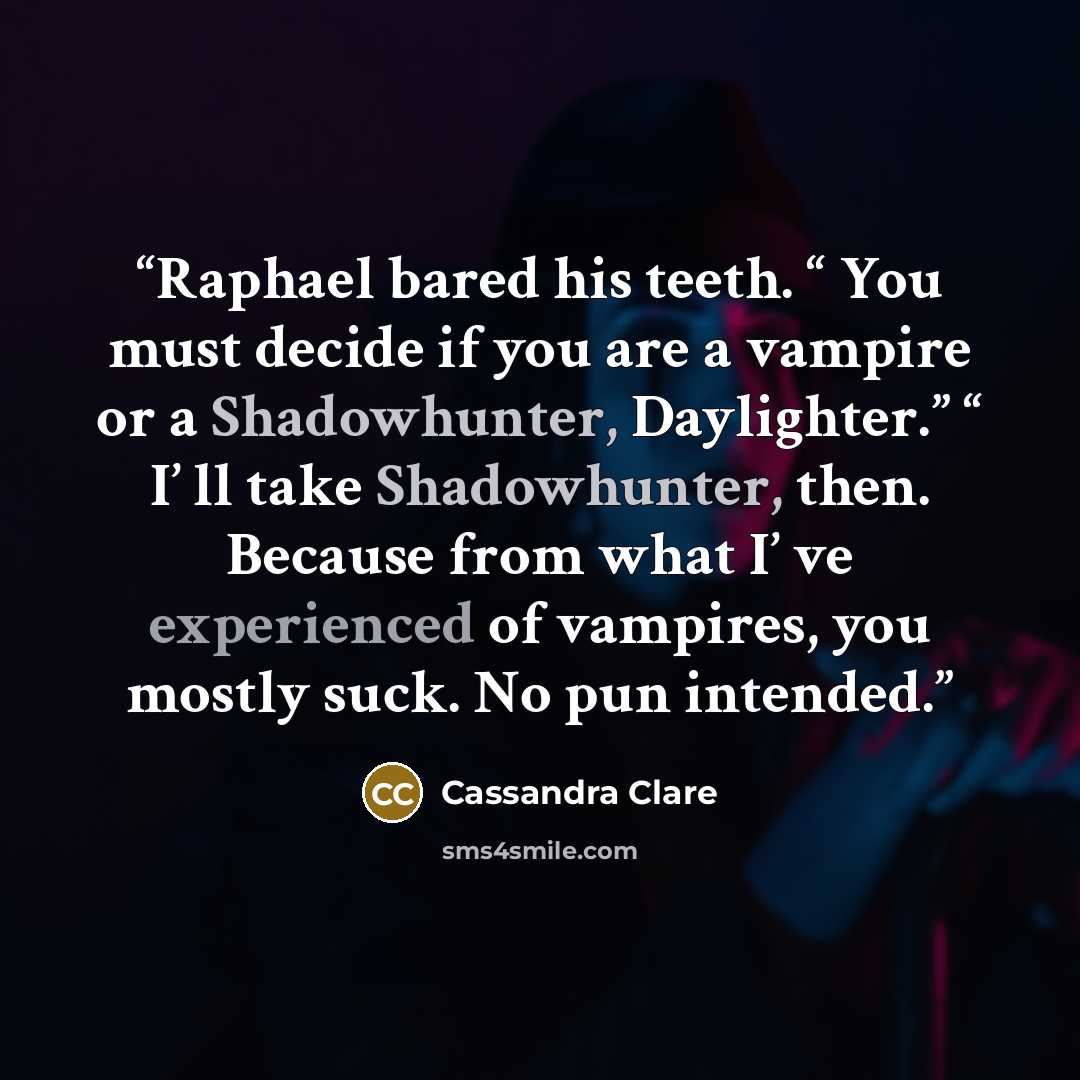 “Raphael bared his teeth. “ You must decide if you are a vampire or a Shadowhunter, Daylighter.” “ I’ ll take Shadowhunter, then. Because from what I’ ve experienced of vampires, you mostly suck. No pun intended.” quote by Cassandra Clare