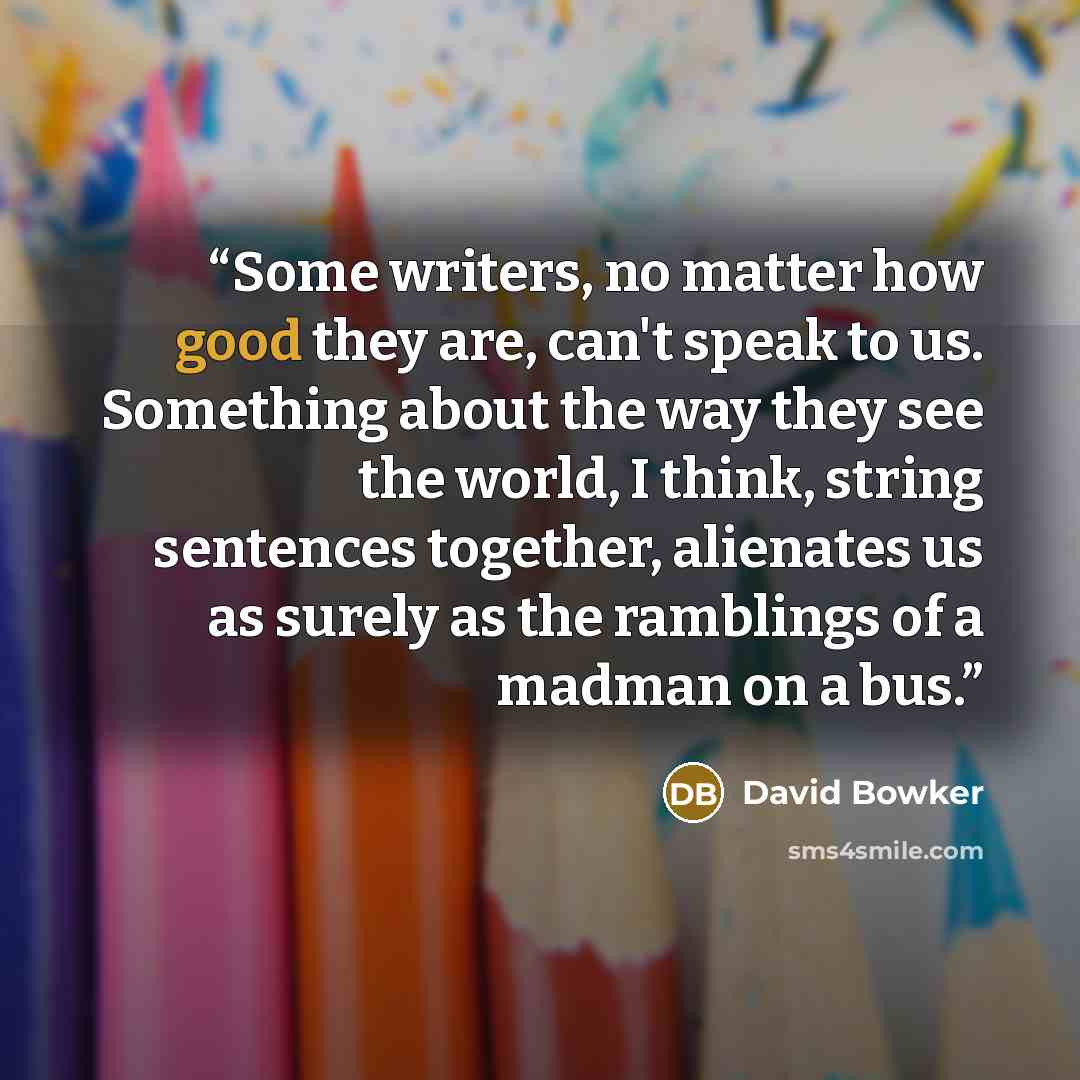 “Some writers, no matter how good they are, can't speak to us. Something about the way they see the world, I think, string sentences together, alienates us as surely as the ramblings of a madman on a bus.” quote by David Bowker