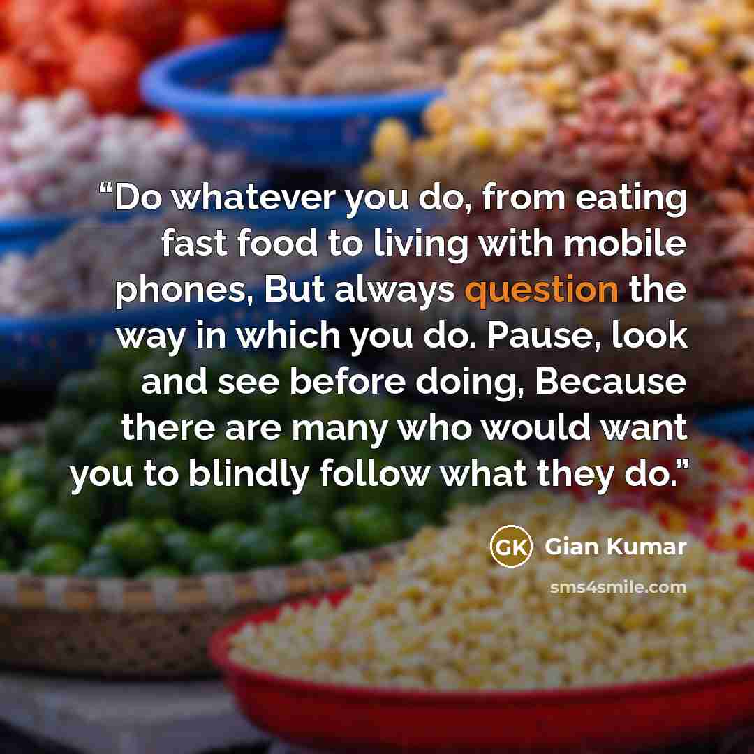 “Do whatever you do, from eating fast food to living with mobile phones, But always question the way in which you do. Pause, look and see before doing, Because there are many who would want you to blindly follow what they do.” quote by Gian Kumar