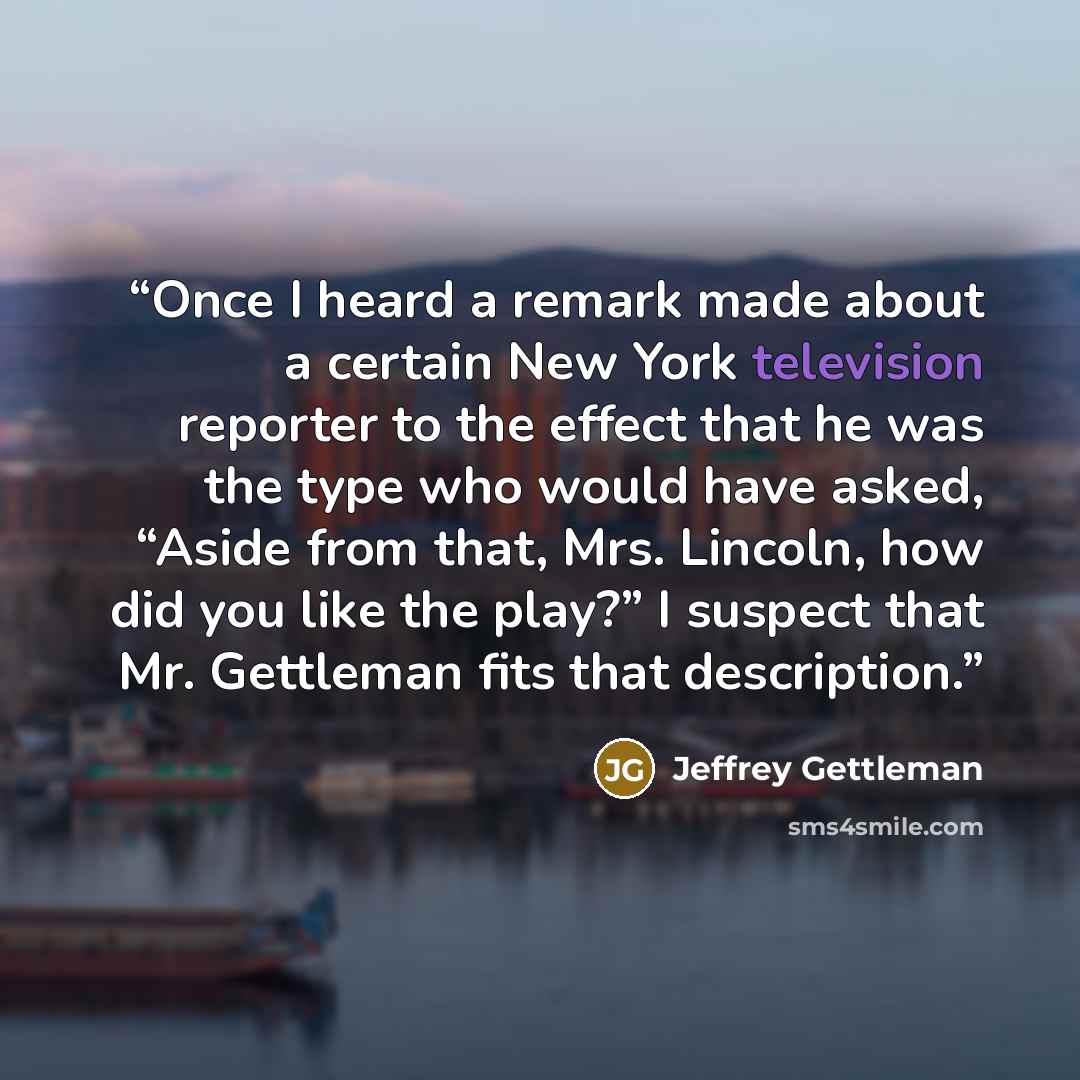 “Once I heard a remark made about a certain New York television reporter to the effect that he was the type who would have asked, “Aside from that, Mrs. Lincoln, how did you like the play?” I suspect that Mr. Gettleman fits that description.” quote by Jeffrey Gettleman