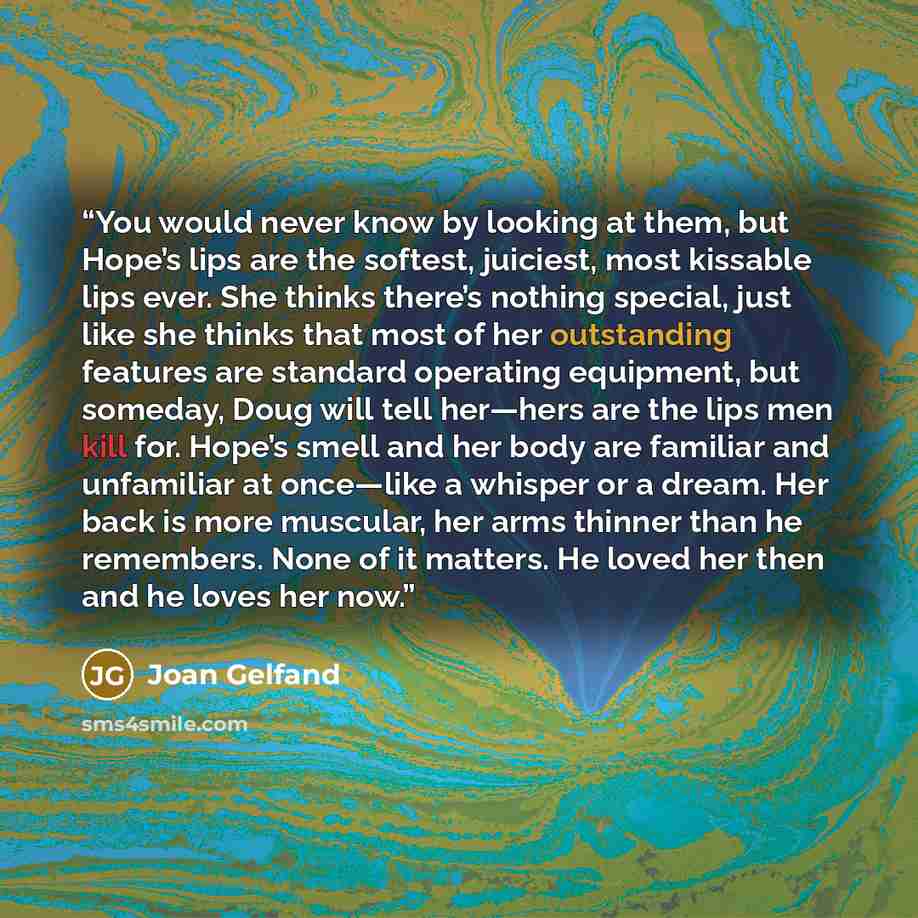 “You would never know by looking at them, but Hope’s lips are the softest, juiciest, most kissable lips ever. She thinks there’s nothing special, just like she thinks that most of her outstanding features are standard operating equipment, but someday, Doug will tell her—hers are the lips men kill…” quote by Joan Gelfand