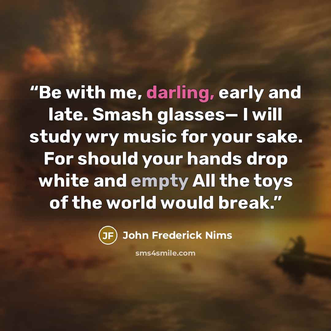“Be with me, darling, early and late. Smash glasses— I will study wry music for your sake. For should your hands drop white and empty All the toys of the world would break.” quote by John Frederick Nims