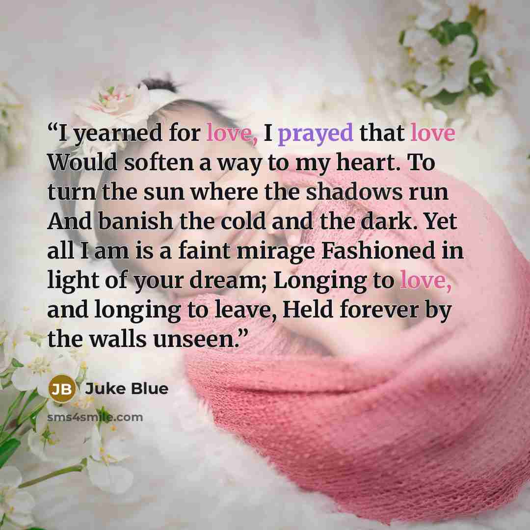 “I yearned for love, I prayed that love Would soften a way to my heart. To turn the sun where the shadows run And banish the cold and the dark. Yet all I am is a faint mirage Fashioned in light of your dream; Longing to love, and longing to leave, Held forever by the walls unseen.” quote by Juke Blue