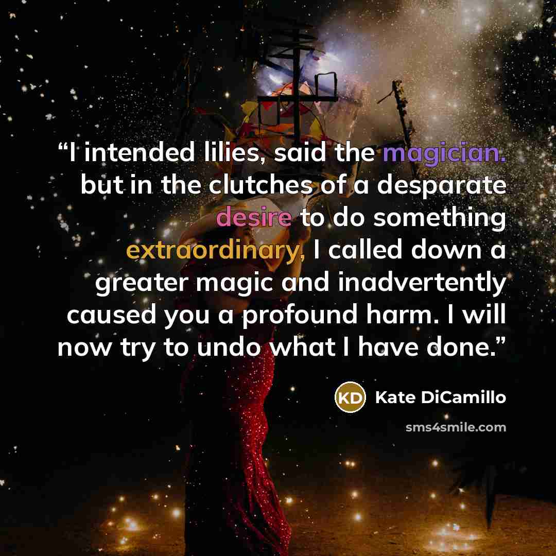 “I intended lilies, said the magician. but in the clutches of a desparate desire to do something extraordinary, I called down a greater magic and inadvertently caused you a profound harm. I will now try to undo what I have done.” quote by Kate DiCamillo