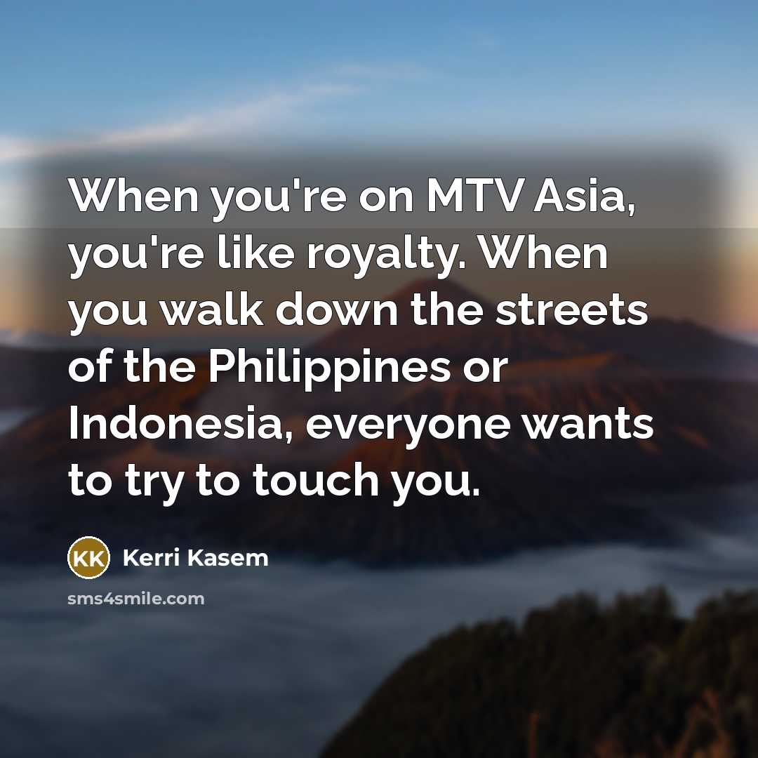 “When you're on MTV Asia, you're like royalty. When you walk down the streets of the Philippines or Indonesia, everyone wants to try to touch you.” quote by Kerri Kasem
