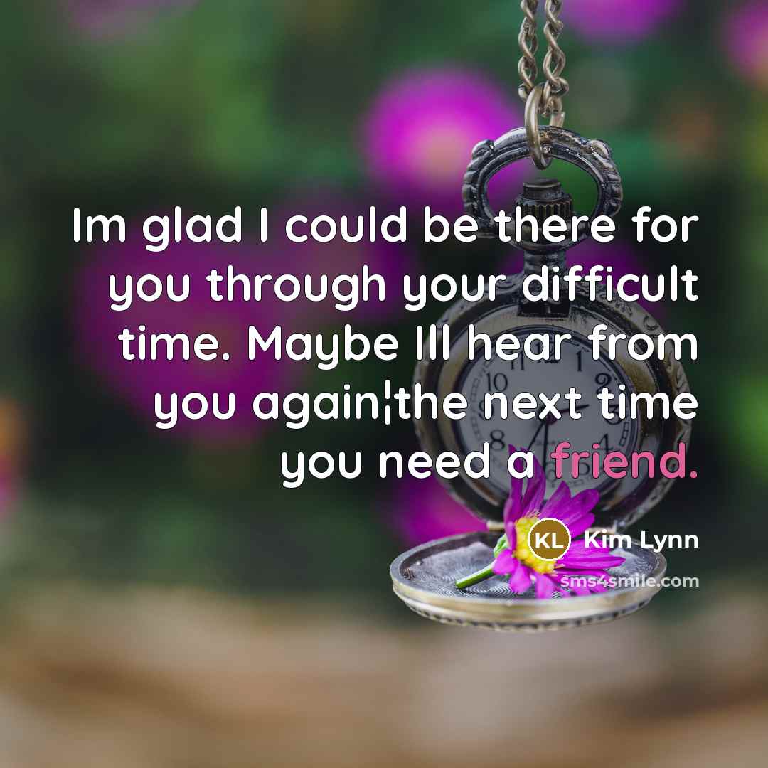 “Im glad I could be there for you through your difficult time. Maybe Ill hear from you again¦the next time you need a friend.” quote by Kim Lynn