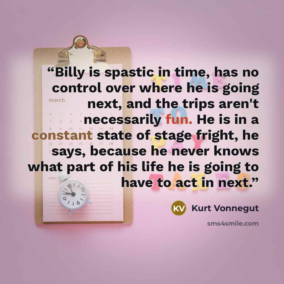 “Billy is spastic in time, has no control over where he is going next, and the trips aren't necessarily fun. He is in a constant state of stage fright, he says, because he never knows what part of his life he is going to have to act in next.” quote by Kurt Vonnegut