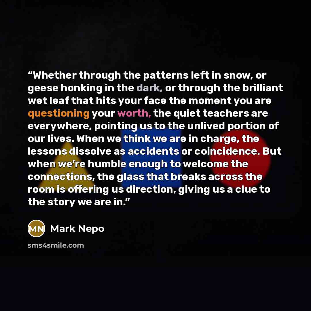 “Whether through the patterns left in snow, or geese honking in the dark, or through the brilliant wet leaf that hits your face the moment you are questioning your worth, the quiet teachers are everywhere, pointing us to the unlived portion of our lives. When we think we are in charge, the lessons…” quote by Mark Nepo