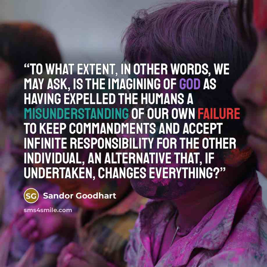 “To what extent, in other words, we may ask, is the imagining of God as having expelled the humans a misunderstanding of our own failure to keep commandments and accept infinite responsibility for the other individual, an alternative that, if undertaken, changes everything?” quote by Sandor Goodhart