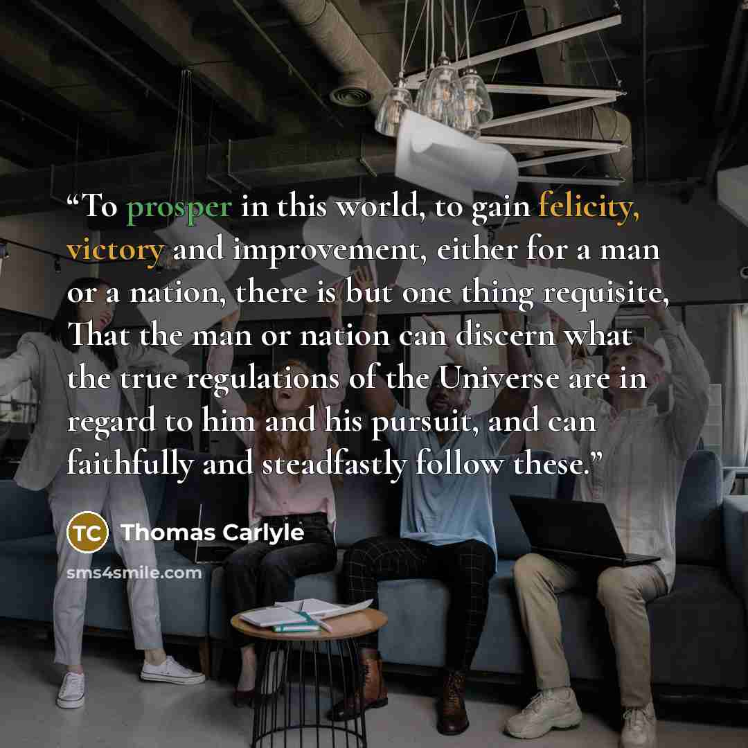 “To prosper in this world, to gain felicity, victory and improvement, either for a man or a nation, there is but one thing requisite, That the man or nation can discern what the true regulations of the Universe are in regard to him and his pursuit, and can faithfully and steadfastly follow these.” quote by Thomas Carlyle
