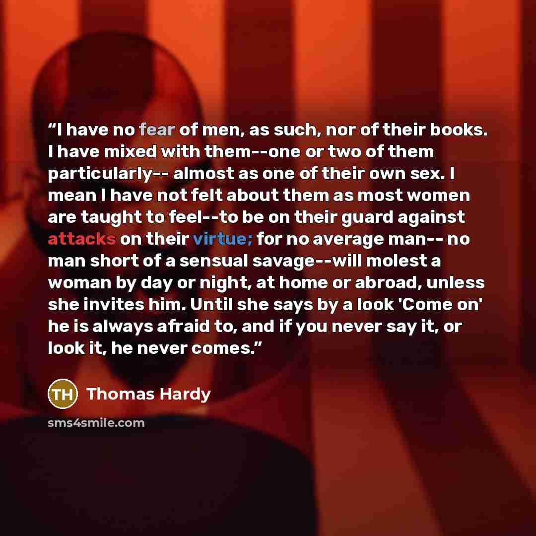 “I have no fear of men, as such, nor of their books. I have mixed with them--one or two of them particularly-- almost as one of their own sex. I mean I have not felt about them as most women are taught to feel--to be on their guard against attacks on their virtue; for no average man-- no man short…” quote by Thomas Hardy