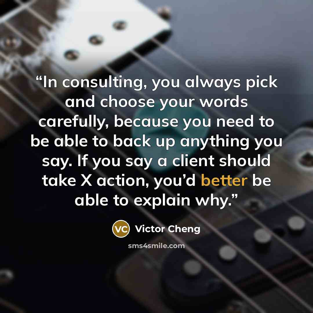 “In consulting, you always pick and choose your words carefully, because you need to be able to back up anything you say. If you say a client should take X action, you’d better be able to explain why.” quote by Victor Cheng