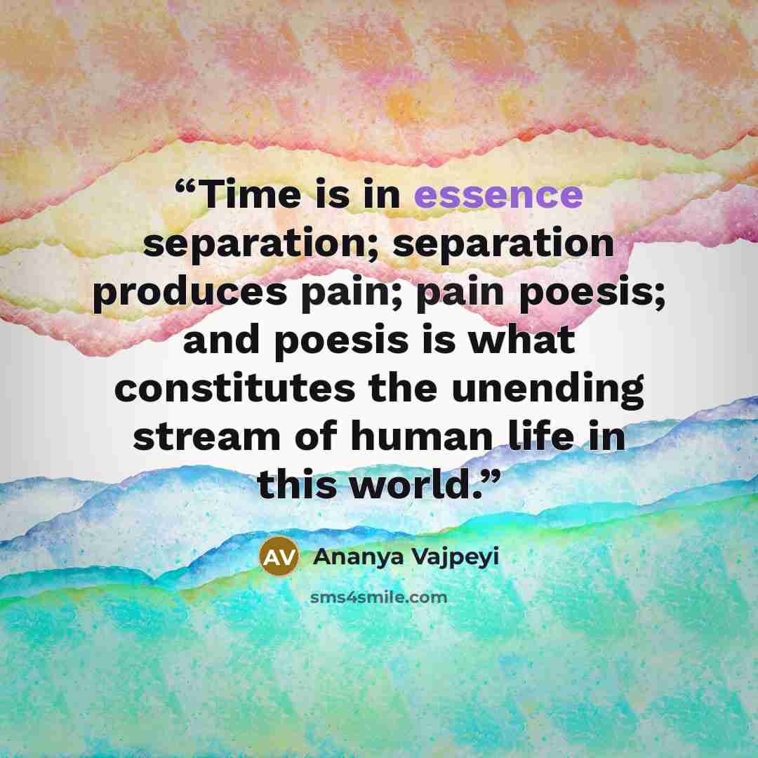 “Time is in essence separation; separation produces pain; pain poesis; and poesis is what constitutes the unending stream of human life in this world.” quote by Ananya Vajpeyi