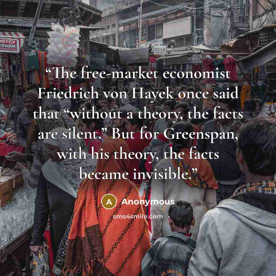 “The free-market economist Friedrich von Hayek once said that “without a theory, the facts are silent.” But for Greenspan, with his theory, the facts became invisible.” quote by Anonymous