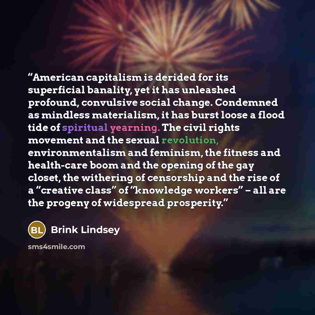 “American capitalism is derided for its superficial banality, yet it has unleashed profound, convulsive social change. Condemned as mindless materialism, it has burst loose a flood tide of spiritual yearning. The civil rights movement and the sexual revolution, environmentalism and feminism, the…” quote by Brink Lindsey