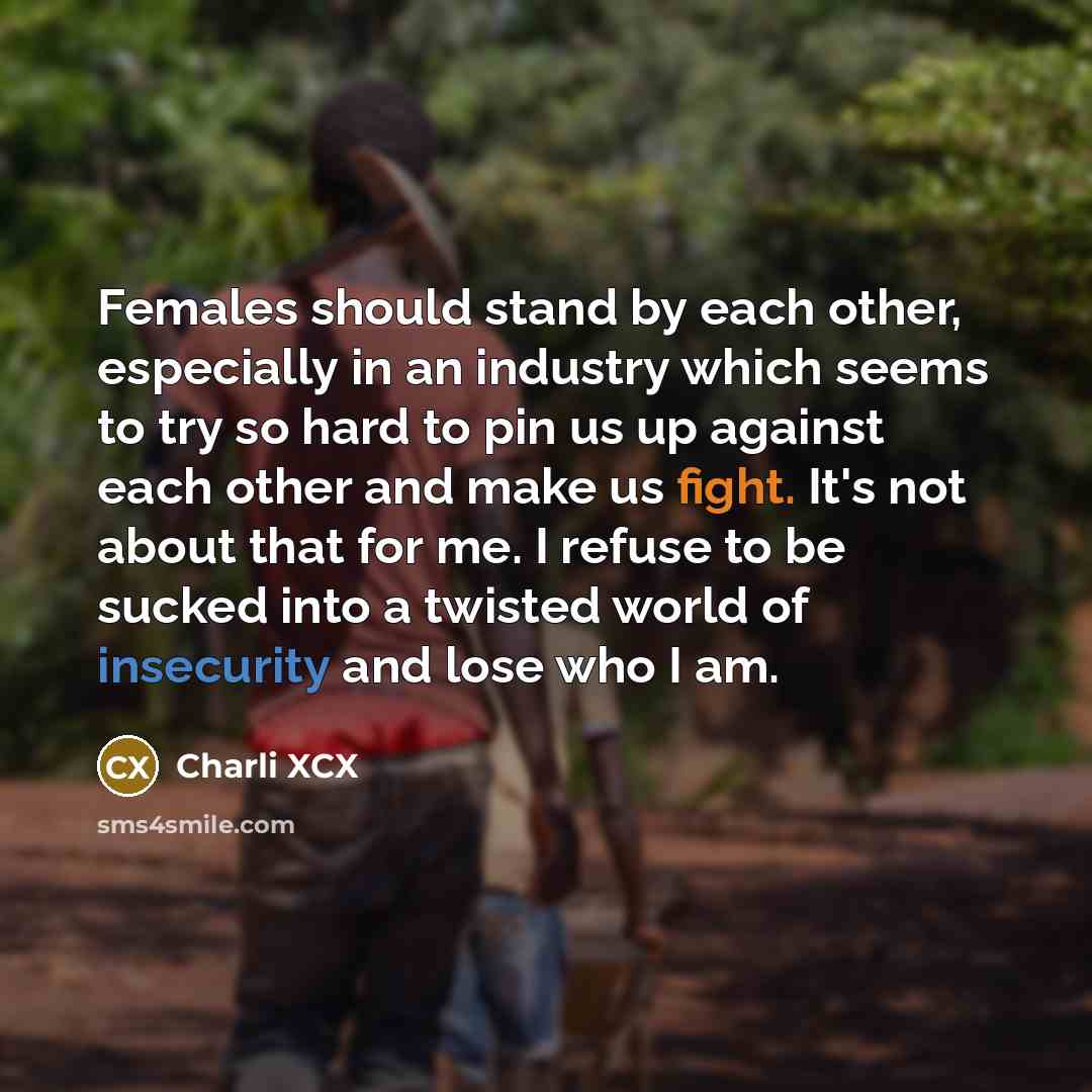 “Females should stand by each other, especially in an industry which seems to try so hard to pin us up against each other and make us fight. It's not about that for me. I refuse to be sucked into a twisted world of insecurity and lose who I am.” quote by Charli XCX