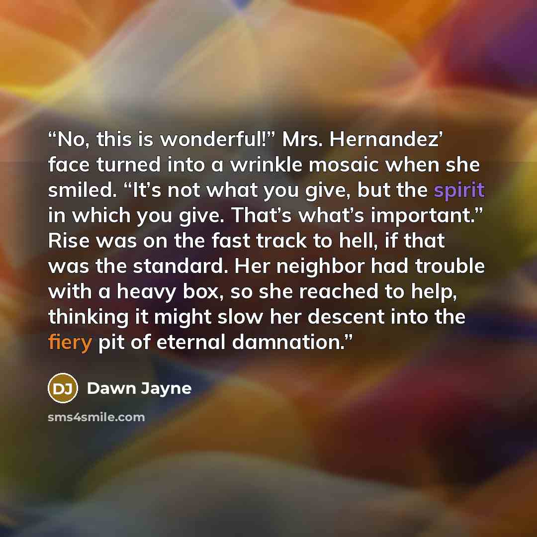 “No, this is wonderful!” Mrs. Hernandez’ face turned into a wrinkle mosaic when she smiled. “It’s not what you give, but the spirit in which you give. That’s what’s important.” Rise was on the fast track to hell, if that was the standard. Her neighbor had trouble with a heavy box, so she reached to…” quote by Dawn Jayne