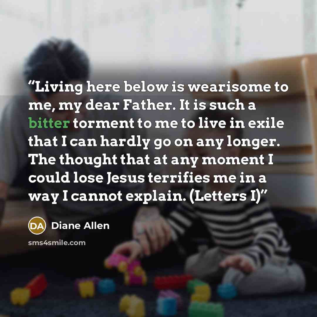 “Living here below is wearisome to me, my dear Father. It is such a bitter torment to me to live in exile that I can hardly go on any longer. The thought that at any moment I could lose Jesus terrifies me in a way I cannot explain. (Letters I)” quote by Diane Allen