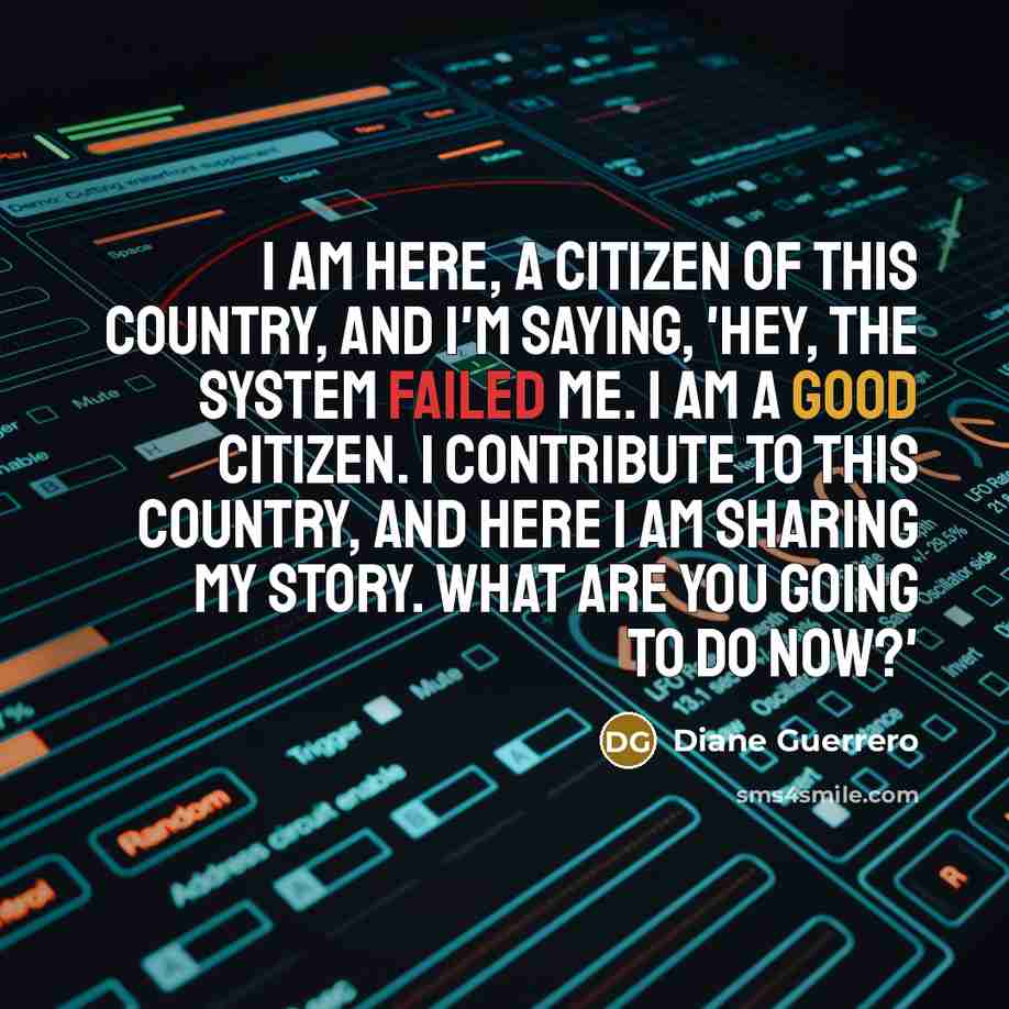 “I am here, a citizen of this country, and I'm saying, 'Hey, the system failed me. I am a good citizen. I contribute to this country, and here I am sharing my story. What are you going to do now?'” quote by Diane Guerrero