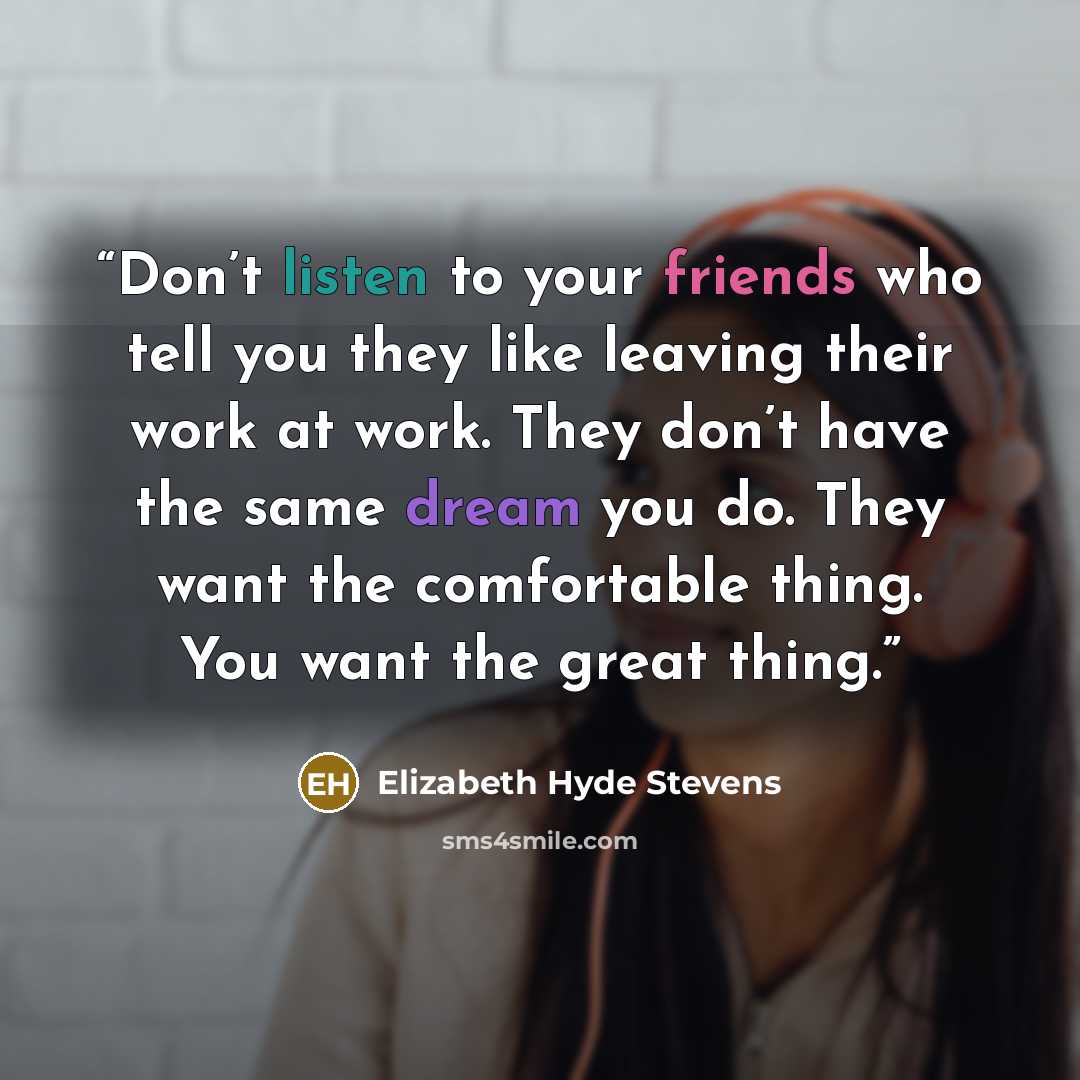 “Don’t listen to your friends who tell you they like leaving their work at work. They don’t have the same dream you do. They want the comfortable thing. You want the great thing.” quote by Elizabeth Hyde Stevens