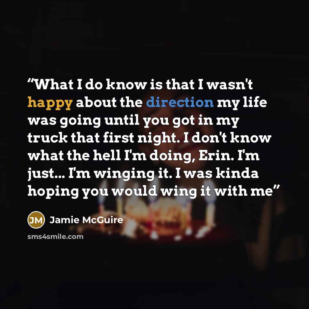 “What I do know is that I wasn't happy about the direction my life was going until you got in my truck that first night. I don't know what the hell I'm doing, Erin. I'm just... I'm winging it. I was kinda hoping you would wing it with me” quote by Jamie McGuire