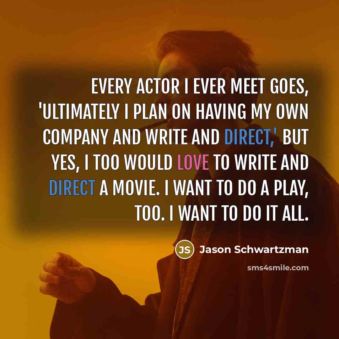“Every actor I ever meet goes, 'Ultimately I plan on having my own company and write and direct,' but yes, I too would love to write and direct a movie. I want to do a play, too. I want to do it all.” quote by Jason Schwartzman