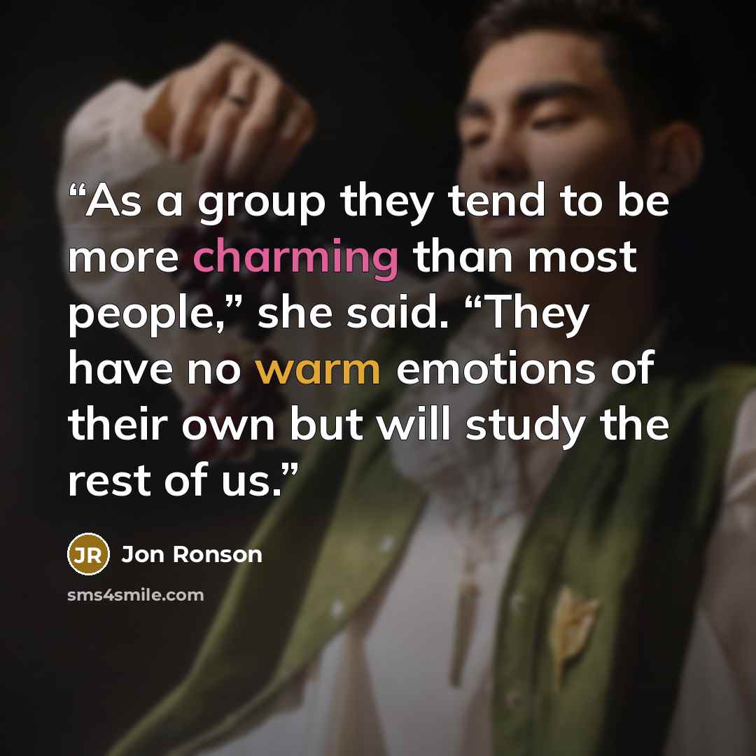 “As a group they tend to be more charming than most people,” she said. “They have no warm emotions of their own but will study the rest of us.” quote by Jon Ronson