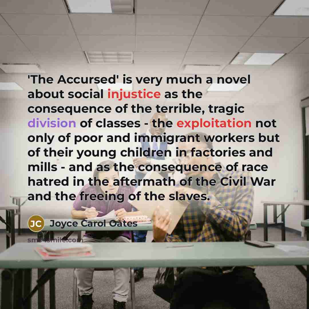 “'The Accursed' is very much a novel about social injustice as the consequence of the terrible, tragic division of classes - the exploitation not only of poor and immigrant workers but of their young children in factories and mills - and as the consequence of race hatred in the aftermath of the…” quote by Joyce Carol Oates