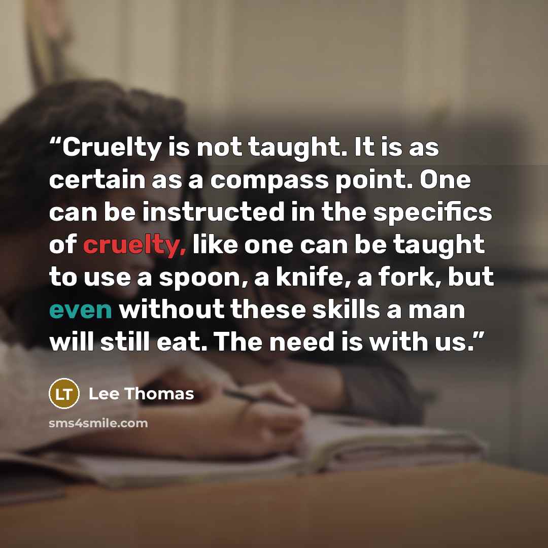 “Cruelty is not taught. It is as certain as a compass point. One can be instructed in the specifics of cruelty, like one can be taught to use a spoon, a knife, a fork, but even without these skills a man will still eat. The need is with us.” quote by Lee Thomas