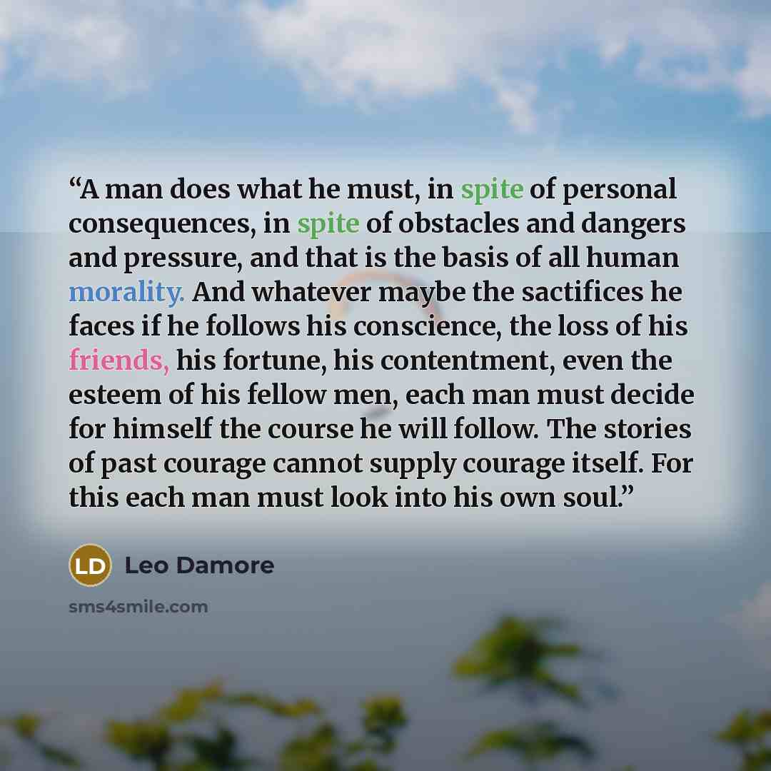 “A man does what he must, in spite of personal consequences, in spite of obstacles and dangers and pressure, and that is the basis of all human morality. And whatever maybe the sactifices he faces if he follows his conscience, the loss of his friends, his fortune, his contentment, even the esteem…” quote by Leo Damore
