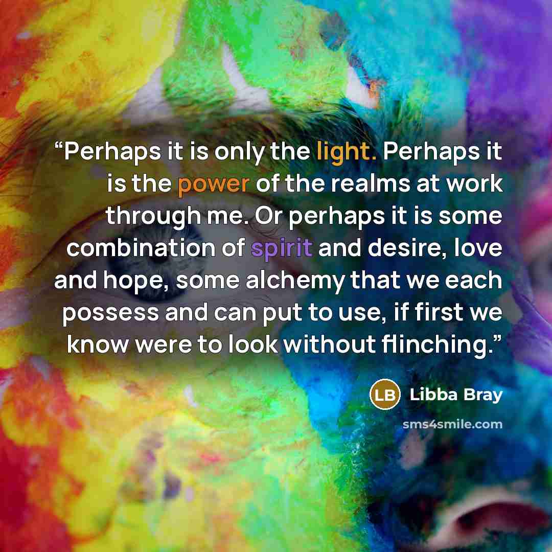“Perhaps it is only the light. Perhaps it is the power of the realms at work through me. Or perhaps it is some combination of spirit and desire, love and hope, some alchemy that we each possess and can put to use, if first we know were to look without flinching.” quote by Libba Bray