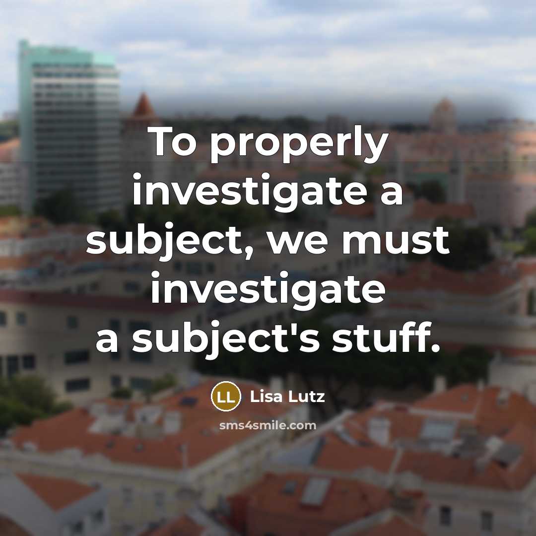 “To properly investigate a subject, we must investigate a subject's stuff.” quote by Lisa Lutz